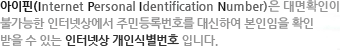 ������(Internet Personal Identification Number)�� ���Ȯ���� �Ұ����� ���ͳݻ󿡼� �ֹε�Ϲ�ȣ�� ����Ͽ� �������� Ȯ�� ���� �� �ִ� ���ͳݻ� ���νĺ���ȣ �Դϴ�.